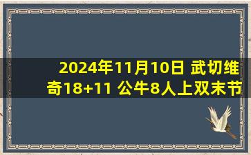 2024年11月10日 武切维奇18+11 公牛8人上双末节净胜20分逆转老鹰结束4连败